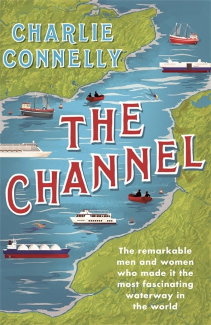 The Channel : The Remarkable Men and Women Who Made It the Most Fascinating Waterway in the World