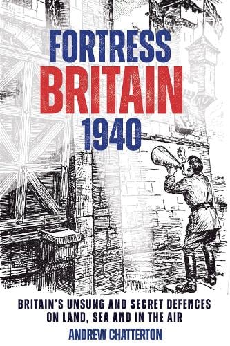 Fortress Britain 1940 : Britain's Unsung and Secret Defences on Land, Sea and in the Air